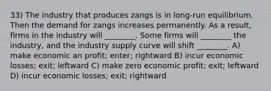 33) The industry that produces zangs is in long-run equilibrium. Then the demand for zangs increases permanently. As a result, firms in the industry will ________. Some firms will ________ the industry, and the industry supply curve will shift ________. A) make economic an profit; enter; rightward B) incur economic losses; exit; leftward C) make zero economic profit; exit; leftward D) incur economic losses; exit; rightward