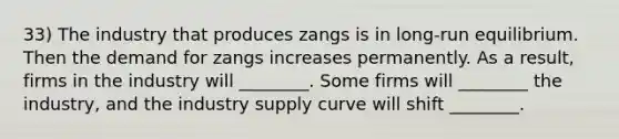 33) The industry that produces zangs is in long-run equilibrium. Then the demand for zangs increases permanently. As a result, firms in the industry will ________. Some firms will ________ the industry, and the industry supply curve will shift ________.