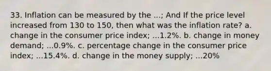 33. Inflation can be measured by the ...; And If the price level increased from 130 to 150, then what was the inflation rate? a. change in the consumer price index; ...1.2%. b. change in money demand; ...0.9%. c. percentage change in the consumer price index; ...15.4%. d. change in the money supply; ...20%