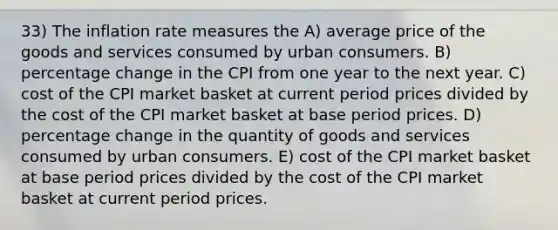 33) The inflation rate measures the A) average price of the goods and services consumed by urban consumers. B) percentage change in the CPI from one year to the next year. C) cost of the CPI market basket at current period prices divided by the cost of the CPI market basket at base period prices. D) percentage change in the quantity of goods and services consumed by urban consumers. E) cost of the CPI market basket at base period prices divided by the cost of the CPI market basket at current period prices.