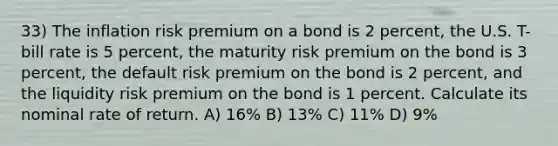 33) The inflation risk premium on a bond is 2 percent, the U.S. T-bill rate is 5 percent, the maturity risk premium on the bond is 3 percent, the default risk premium on the bond is 2 percent, and the liquidity risk premium on the bond is 1 percent. Calculate its nominal rate of return. A) 16% B) 13% C) 11% D) 9%