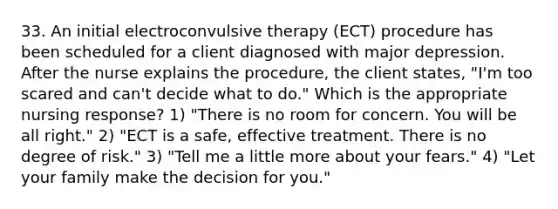 33. An initial electroconvulsive therapy (ECT) procedure has been scheduled for a client diagnosed with major depression. After the nurse explains the procedure, the client states, "I'm too scared and can't decide what to do." Which is the appropriate nursing response? 1) "There is no room for concern. You will be all right." 2) "ECT is a safe, effective treatment. There is no degree of risk." 3) "Tell me a little more about your fears." 4) "Let your family make the decision for you."