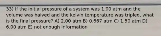 33) If the initial pressure of a system was 1.00 atm and the volume was halved and the kelvin temperature was tripled, what is the final pressure? A) 2.00 atm B) 0.667 atm C) 1.50 atm D) 6.00 atm E) not enough information