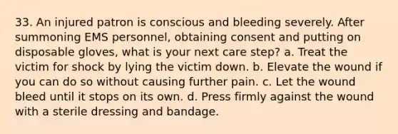 33. An injured patron is conscious and bleeding severely. After summoning EMS personnel, obtaining consent and putting on disposable gloves, what is your next care step? a. Treat the victim for shock by lying the victim down. b. Elevate the wound if you can do so without causing further pain. c. Let the wound bleed until it stops on its own. d. Press firmly against the wound with a sterile dressing and bandage.