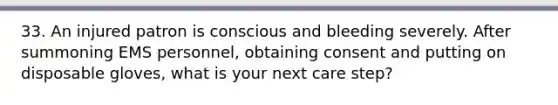 33. An injured patron is conscious and bleeding severely. After summoning EMS personnel, obtaining consent and putting on disposable gloves, what is your next care step?