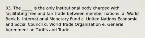 33. The _____ is the only institutional body charged with facilitating free and fair trade between member nations. a. World Bank b. International Monetary Fund c. United Nations Economic and Social Council d. World Trade Organization e. General Agreement on Tariffs and Trade