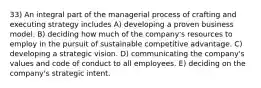 33) An integral part of the managerial process of crafting and executing strategy includes A) developing a proven business model. B) deciding how much of the company's resources to employ in the pursuit of sustainable competitive advantage. C) developing a strategic vision. D) communicating the company's values and code of conduct to all employees. E) deciding on the company's strategic intent.