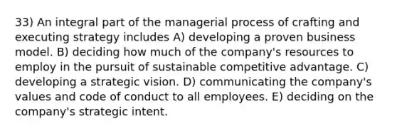 33) An integral part of the managerial process of crafting and executing strategy includes A) developing a proven business model. B) deciding how much of the company's resources to employ in the pursuit of sustainable competitive advantage. C) developing a strategic vision. D) communicating the company's values and code of conduct to all employees. E) deciding on the company's strategic intent.