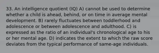 33. An intelligence quotient (IQ) A) cannot be used to determine whether a child is ahead, behind, or on time in average mental development. B) rarely fluctuates between toddlerhood and adolescence or between adolescence and adulthood. C) is expressed as the ratio of an individual's chronological age to his or her mental age. D) indicates the extent to which the raw score deviates from the typical performance of same-age individuals.