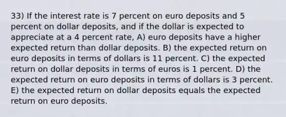 33) If the interest rate is 7 percent on euro deposits and 5 percent on dollar deposits, and if the dollar is expected to appreciate at a 4 percent rate, A) euro deposits have a higher expected return than dollar deposits. B) the expected return on euro deposits in terms of dollars is 11 percent. C) the expected return on dollar deposits in terms of euros is 1 percent. D) the expected return on euro deposits in terms of dollars is 3 percent. E) the expected return on dollar deposits equals the expected return on euro deposits.