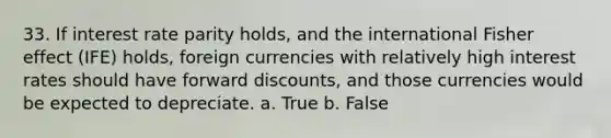 33. If interest rate parity holds, and the international Fisher effect (IFE) holds, foreign currencies with relatively high interest rates should have forward discounts, and those currencies would be expected to depreciate. a. True b. False