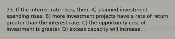 33. If the interest rate rises, then: A) planned investment spending rises. B) more investment projects have a rate of return greater than the interest rate. C) the opportunity cost of investment is greater. D) excess capacity will increase.