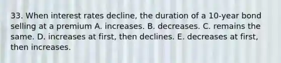 33. When interest rates decline, the duration of a 10-year bond selling at a premium A. increases. B. decreases. C. remains the same. D. increases at first, then declines. E. decreases at first, then increases.