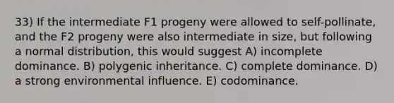 33) If the intermediate F1 progeny were allowed to self-pollinate, and the F2 progeny were also intermediate in size, but following a normal distribution, this would suggest A) incomplete dominance. B) polygenic inheritance. C) complete dominance. D) a strong environmental influence. E) codominance.