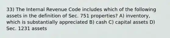 33) The Internal Revenue Code includes which of the following assets in the definition of Sec. 751 properties? A) inventory, which is substantially appreciated B) cash C) capital assets D) Sec. 1231 assets