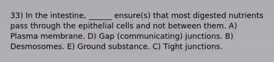 33) In the intestine, ______ ensure(s) that most digested nutrients pass through the epithelial cells and not between them. A) Plasma membrane. D) Gap (communicating) junctions. B) Desmosomes. E) Ground substance. C) Tight junctions.