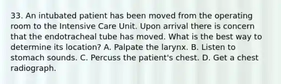 33. An intubated patient has been moved from the operating room to the Intensive Care Unit. Upon arrival there is concern that the endotracheal tube has moved. What is the best way to determine its location? A. Palpate the larynx. B. Listen to stomach sounds. C. Percuss the patient's chest. D. Get a chest radiograph.