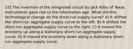 33) The invention of the integrated circuit by Jack Kilby of Texas Instruments gave rise to the information age. What did this technological change do the short-run supply curve? A) It shifted the short-run aggregate supply curve to the left. B) It shifted the short-run aggregate supply curve to the right. C) It moved the economy up along a stationary short-run aggregate supply curve. D) It moved the economy down along a stationary short-run aggregate supply curve.