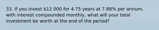 33. If you invest 12 000 for 4.75 years at 7.88% per annum, with interest compounded monthly, what will your total investment be worth at the end of the period?