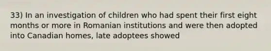 33) In an investigation of children who had spent their first eight months or more in Romanian institutions and were then adopted into Canadian homes, late adoptees showed