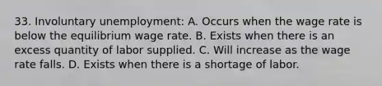 33. Involuntary unemployment: A. Occurs when the wage rate is below the equilibrium wage rate. B. Exists when there is an excess quantity of labor supplied. C. Will increase as the wage rate falls. D. Exists when there is a shortage of labor.