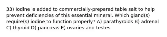 33) Iodine is added to commercially-prepared table salt to help prevent deficiencies of this essential mineral. Which gland(s) require(s) iodine to function properly? A) parathyroids B) adrenal C) thyroid D) pancreas E) ovaries and testes