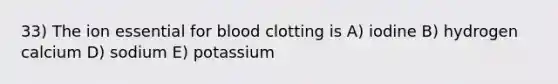 33) The ion essential for blood clotting is A) iodine B) hydrogen calcium D) sodium E) potassium