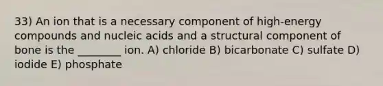 33) An ion that is a necessary component of high-energy compounds and nucleic acids and a structural component of bone is the ________ ion. A) chloride B) bicarbonate C) sulfate D) iodide E) phosphate