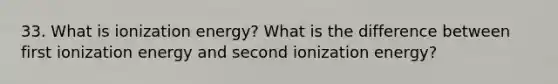 33. What is ionization energy? What is the difference between first ionization energy and second ionization energy?