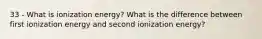 33 - What is ionization energy? What is the difference between first ionization energy and second ionization energy?