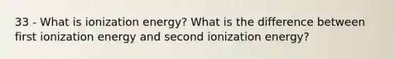 33 - What is ionization energy? What is the difference between first ionization energy and second ionization energy?