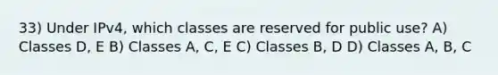 33) Under IPv4, which classes are reserved for public use? A) Classes D, E B) Classes A, C, E C) Classes B, D D) Classes A, B, C