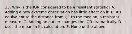 33. Why is the IQR considered to be a resistant statistic? A. Adding a new extreme observation has little effect on it. B. It's equivalent to the distance from Q1 to the median, a resistant measure. C. Adding an outlier changes the IQR dramatically. D. It uses the mean in Its calculation. E. None of the above