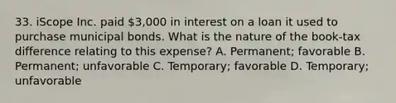 33. iScope Inc. paid 3,000 in interest on a loan it used to purchase municipal bonds. What is the nature of the book-tax difference relating to this expense? A. Permanent; favorable B. Permanent; unfavorable C. Temporary; favorable D. Temporary; unfavorable