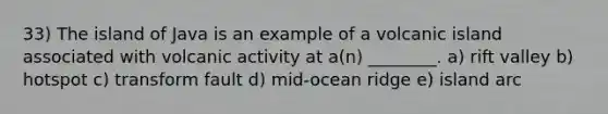 33) The island of Java is an example of a volcanic island associated with volcanic activity at a(n) ________. a) rift valley b) hotspot c) transform fault d) mid-ocean ridge e) island arc