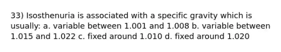 33) Isosthenuria is associated with a specific gravity which is usually: a. variable between 1.001 and 1.008 b. variable between 1.015 and 1.022 c. fixed around 1.010 d. fixed around 1.020