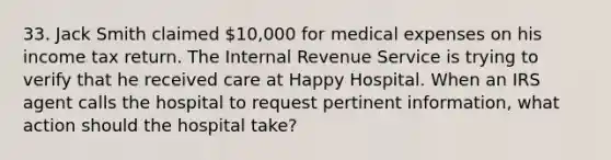 33. Jack Smith claimed 10,000 for medical expenses on his income tax return. The Internal Revenue Service is trying to verify that he received care at Happy Hospital. When an IRS agent calls the hospital to request pertinent information, what action should the hospital take?