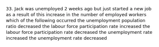 33. Jack was unemployed 2 weeks ago but just started a new job as a result of this increase in the number of employed workers which of the following occurred the unemployment population ratio decreased the labour force participation rate increased the labour force participation rate decreased the unemployment rate increased the unemployment rate decreased