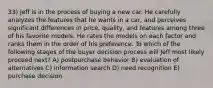 33) Jeff is in the process of buying a new car. He carefully analyzes the features that he wants in a car, and perceives significant differences in price, quality, and features among three of his favorite models. He rates the models on each factor and ranks them in the order of his preference. To which of the following stages of the buyer decision process will Jeff most likely proceed next? A) postpurchase behavior B) evaluation of alternatives C) information search D) need recognition E) purchase decision