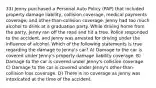 33) Jenny purchased a Personal Auto Policy (PAP) that included property damage liability, collision coverage, medical payments coverage, and other-than-collision coverage. Jenny had too much alcohol to drink at a graduation party. While driving home from the party, Jenny ran off the road and hit a tree. Police responded to the accident, and Jenny was arrested for driving under the influence of alcohol. Which of the following statements is true regarding the damage to Jenny's car? A) Damage to the car is covered under Jenny's property damage liability coverage. B) Damage to the car is covered under Jenny's collision coverage. C) Damage to the car is covered under Jenny's other-than-collision loss coverage. D) There is no coverage as Jenny was intoxicated at the time of the accident.