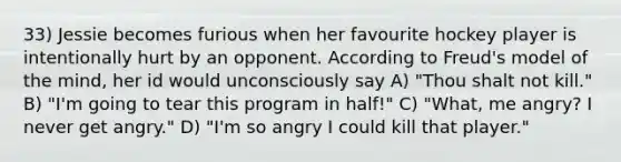 33) Jessie becomes furious when her favourite hockey player is intentionally hurt by an opponent. According to Freud's model of the mind, her id would unconsciously say A) "Thou shalt not kill." B) "I'm going to tear this program in half!" C) "What, me angry? I never get angry." D) "I'm so angry I could kill that player."