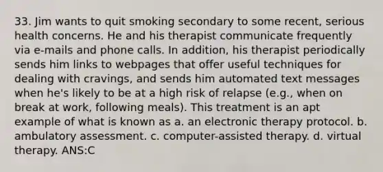 33. Jim wants to quit smoking secondary to some recent, serious health concerns. He and his therapist communicate frequently via e-mails and phone calls. In addition, his therapist periodically sends him links to webpages that offer useful techniques for dealing with cravings, and sends him automated text messages when he's likely to be at a high risk of relapse (e.g., when on break at work, following meals). This treatment is an apt example of what is known as a. an electronic therapy protocol. b. ambulatory assessment. c. computer-assisted therapy. d. virtual therapy. ANS:C