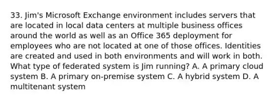 33. Jim's Microsoft Exchange environment includes servers that are located in local data centers at multiple business offices around the world as well as an Office 365 deployment for employees who are not located at one of those offices. Identities are created and used in both environments and will work in both. What type of federated system is Jim running? A. A primary cloud system B. A primary on-premise system C. A hybrid system D. A multitenant system