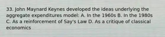 33. John Maynard Keynes developed the ideas underlying the aggregate expenditures model: A. In the 1960s B. In the 1980s C. As a reinforcement of Say's Law D. As a critique of classical economics