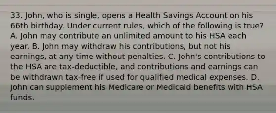 33. John, who is single, opens a Health Savings Ac<a href='https://www.questionai.com/knowledge/kIt7oUhyhX-count-on' class='anchor-knowledge'>count on</a> his 66th birthday. Under current rules, which of the following is true? A. John may contribute an unlimited amount to his HSA each year. B. John may withdraw his contributions, but not his earnings, at any time without penalties. C. John's contributions to the HSA are tax-deductible, and contributions and earnings can be withdrawn tax-free if used for qualified medical expenses. D. John can supplement his Medicare or Medicaid benefits with HSA funds.