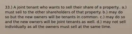 33.) A joint tenant who wants to sell their share of a property.. a.) must sell to the other shareholders of that property. b.) may do so but the new owners will be tenants in common. c.) may do so and the new owners will be joint tenants as well. d.) may not sell individually as all the owners must sell at the same time.