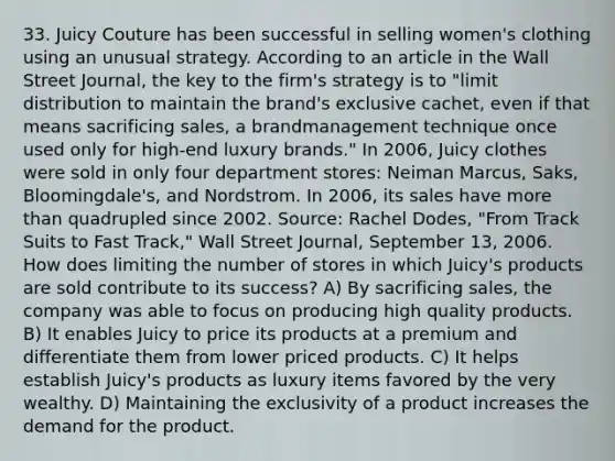 33. Juicy Couture has been successful in selling women's clothing using an unusual strategy. According to an article in the Wall Street Journal, the key to the firm's strategy is to "limit distribution to maintain the brand's exclusive cachet, even if that means sacrificing sales, a brandmanagement technique once used only for high-end luxury brands." In 2006, Juicy clothes were sold in only four department stores: Neiman Marcus, Saks, Bloomingdale's, and Nordstrom. In 2006, its sales have more than quadrupled since 2002. Source: Rachel Dodes, "From Track Suits to Fast Track," Wall Street Journal, September 13, 2006. How does limiting the number of stores in which Juicy's products are sold contribute to its success? A) By sacrificing sales, the company was able to focus on producing high quality products. B) It enables Juicy to price its products at a premium and differentiate them from lower priced products. C) It helps establish Juicy's products as luxury items favored by the very wealthy. D) Maintaining the exclusivity of a product increases the demand for the product.