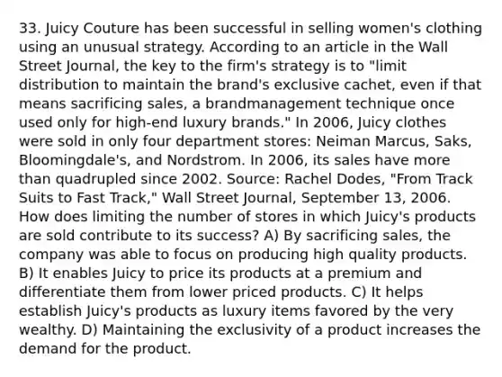 33. Juicy Couture has been successful in selling women's clothing using an unusual strategy. According to an article in the Wall Street Journal, the key to the firm's strategy is to "limit distribution to maintain the brand's exclusive cachet, even if that means sacrificing sales, a brandmanagement technique once used only for high-end luxury brands." In 2006, Juicy clothes were sold in only four department stores: Neiman Marcus, Saks, Bloomingdale's, and Nordstrom. In 2006, its sales have more than quadrupled since 2002. Source: Rachel Dodes, "From Track Suits to Fast Track," Wall Street Journal, September 13, 2006. How does limiting the number of stores in which Juicy's products are sold contribute to its success? A) By sacrificing sales, the company was able to focus on producing high quality products. B) It enables Juicy to price its products at a premium and differentiate them from lower priced products. C) It helps establish Juicy's products as luxury items favored by the very wealthy. D) Maintaining the exclusivity of a product increases the demand for the product.