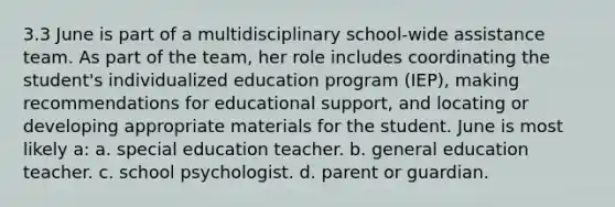 3.3 June is part of a multidisciplinary school-wide assistance team. As part of the team, her role includes coordinating the student's individualized education program (IEP), making recommendations for educational support, and locating or developing appropriate materials for the student. June is most likely a: a. special education teacher. b. general education teacher. c. school psychologist. d. parent or guardian.