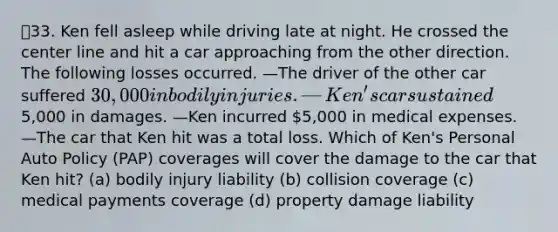 33. Ken fell asleep while driving late at night. He crossed the center line and hit a car approaching from the other direction. The following losses occurred. —The driver of the other car suffered 30,000 in bodily injuries. —Ken's car sustained5,000 in damages. —Ken incurred 5,000 in medical expenses. —The car that Ken hit was a total loss. Which of Ken's Personal Auto Policy (PAP) coverages will cover the damage to the car that Ken hit? (a) bodily injury liability (b) collision coverage (c) medical payments coverage (d) property damage liability